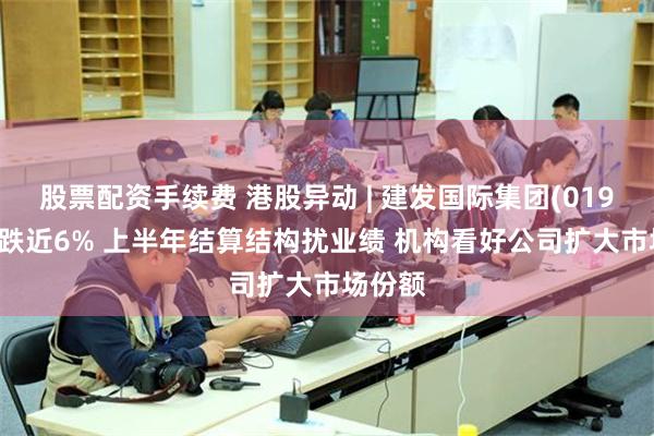 股票配资手续费 港股异动 | 建发国际集团(01908)现跌近6% 上半年结算结构扰业绩 机构看好公司扩大市场份额