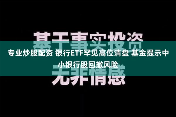 专业炒股配资 银行ETF罕见高位清盘 基金提示中小银行股回撤风险