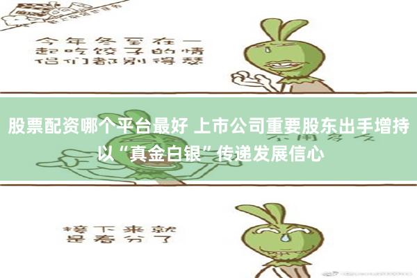 股票配资哪个平台最好 上市公司重要股东出手增持 以“真金白银”传递发展信心