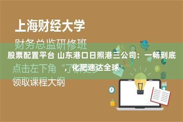 股票配置平台 山东港口日照港三公司：一畅到底，化肥速达全球