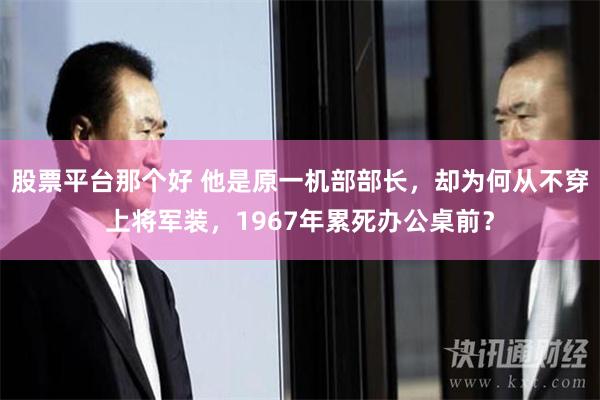 股票平台那个好 他是原一机部部长，却为何从不穿上将军装，1967年累死办公桌前？