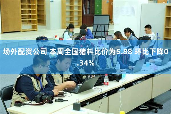 场外配资公司 本周全国猪料比价为5.88 环比下降0.34%