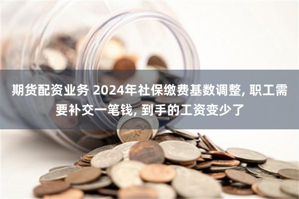 期货配资业务 2024年社保缴费基数调整, 职工需要补交一笔钱, 到手的工资变少了