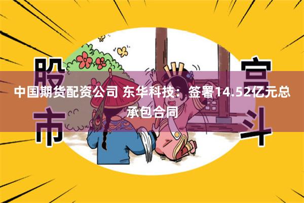 中国期货配资公司 东华科技：签署14.52亿元总承包合同