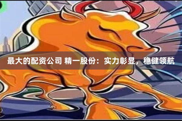 最大的配资公司 精一股份：实力彰显，稳健领航