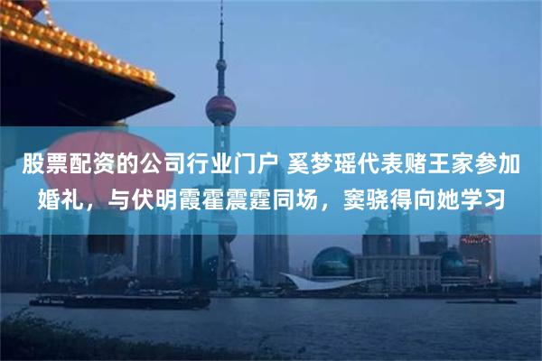 股票配资的公司行业门户 奚梦瑶代表赌王家参加婚礼，与伏明霞霍震霆同场，窦骁得向她学习