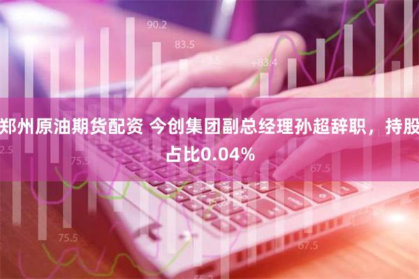 郑州原油期货配资 今创集团副总经理孙超辞职，持股占比0.04%