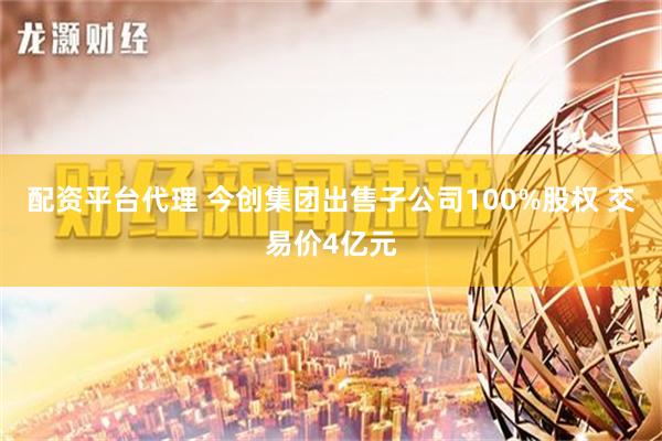 配资平台代理 今创集团出售子公司100%股权 交易价4亿元