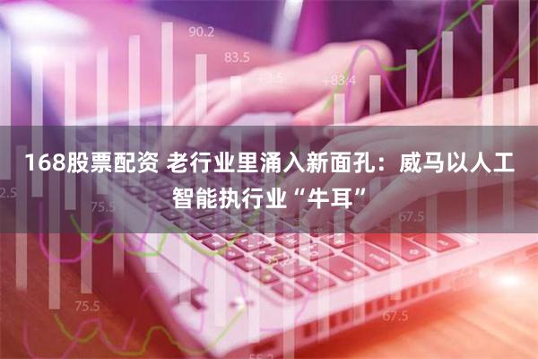 168股票配资 老行业里涌入新面孔：威马以人工智能执行业“牛耳”