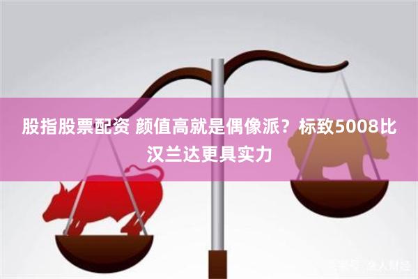 股指股票配资 颜值高就是偶像派？标致5008比汉兰达更具实力